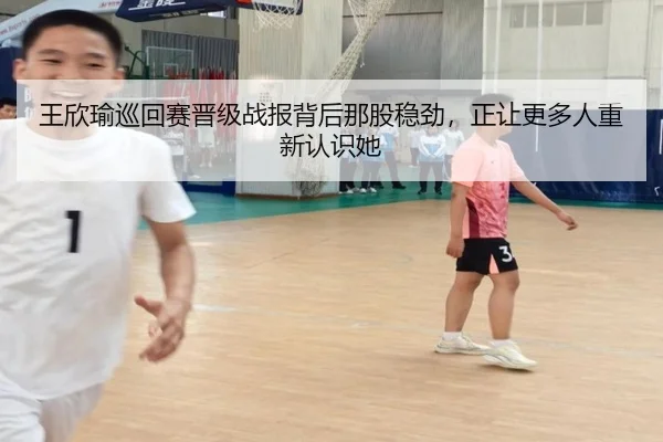 王欣瑜巡回赛晋级战报背后那股稳劲，正让更多人重新认识她