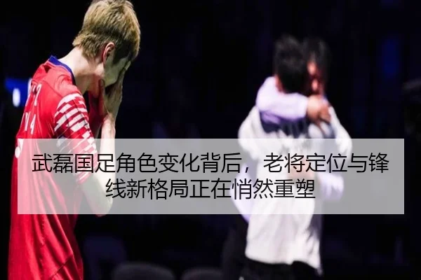 武磊国足角色变化背后，老将定位与锋线新格局正在悄然重塑